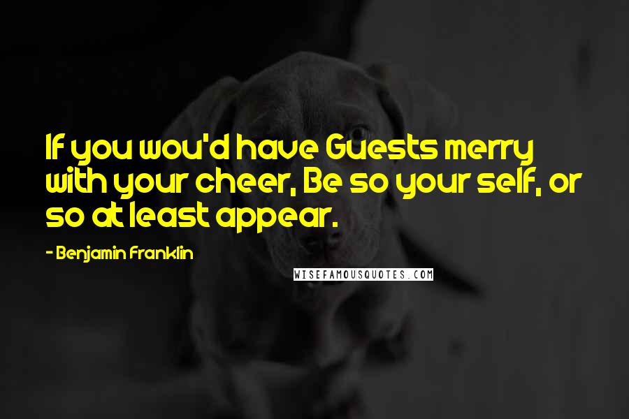 Benjamin Franklin Quotes: If you wou'd have Guests merry with your cheer, Be so your self, or so at least appear.