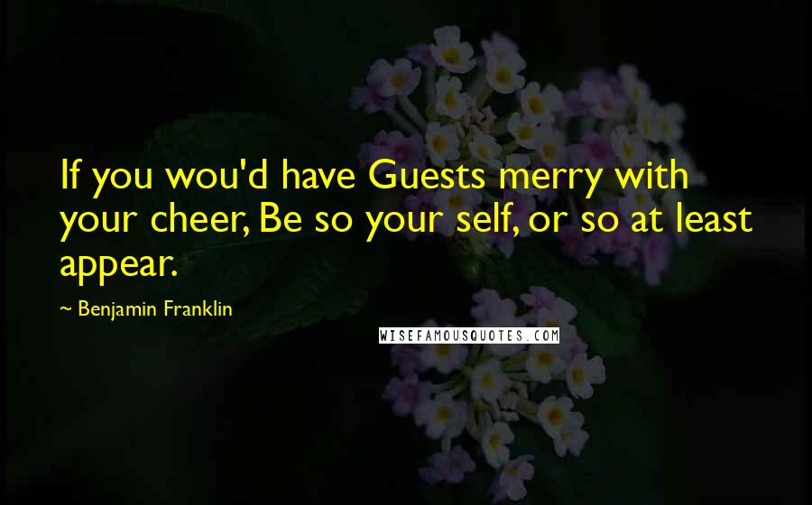 Benjamin Franklin Quotes: If you wou'd have Guests merry with your cheer, Be so your self, or so at least appear.