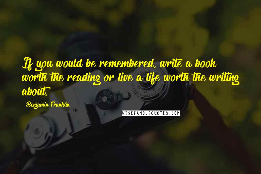 Benjamin Franklin Quotes: If you would be remembered, write a book worth the reading or live a life worth the writing about.