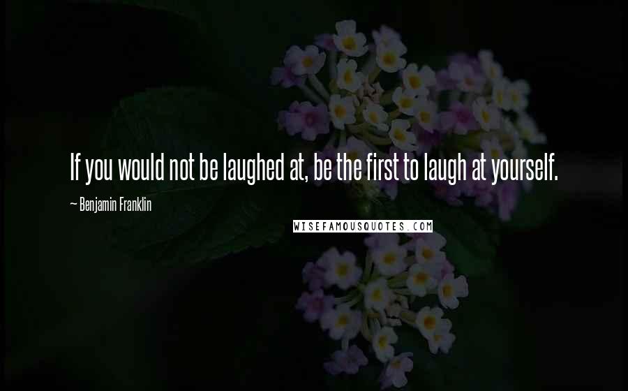 Benjamin Franklin Quotes: If you would not be laughed at, be the first to laugh at yourself.