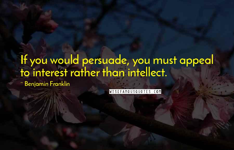 Benjamin Franklin Quotes: If you would persuade, you must appeal to interest rather than intellect.