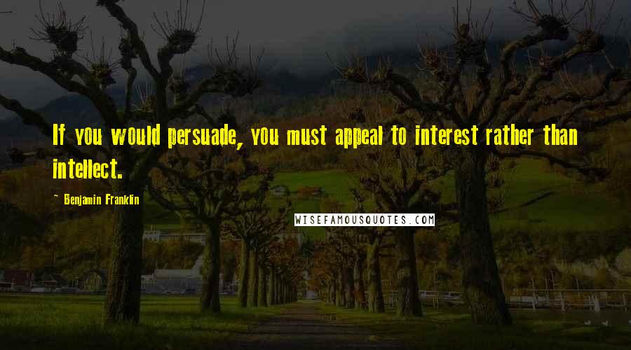 Benjamin Franklin Quotes: If you would persuade, you must appeal to interest rather than intellect.