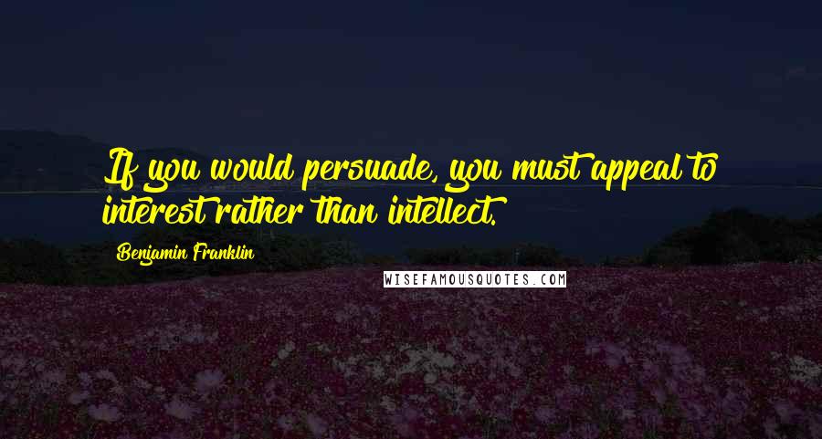 Benjamin Franklin Quotes: If you would persuade, you must appeal to interest rather than intellect.