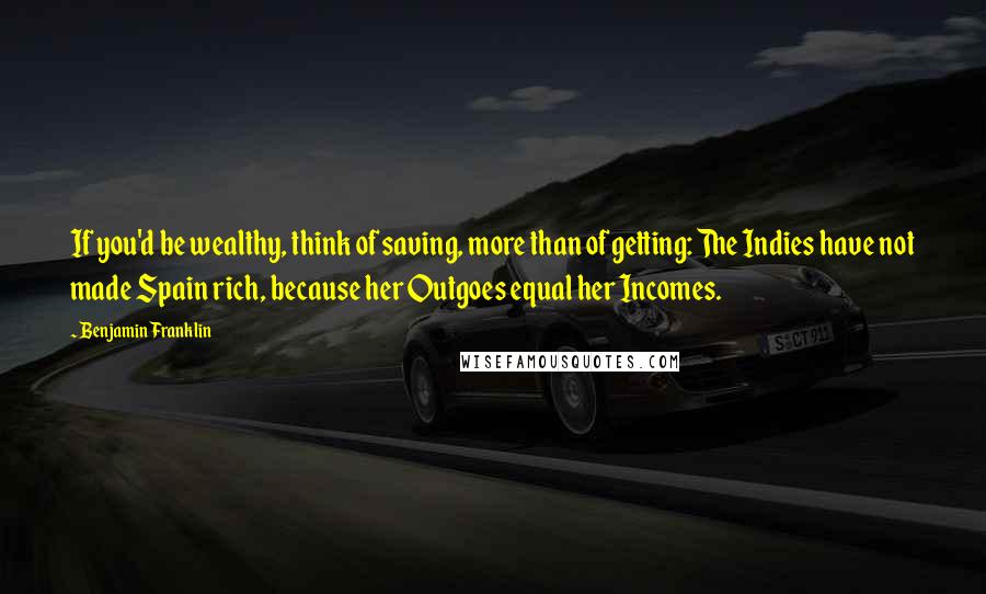 Benjamin Franklin Quotes: If you'd be wealthy, think of saving, more than of getting: The Indies have not made Spain rich, because her Outgoes equal her Incomes.