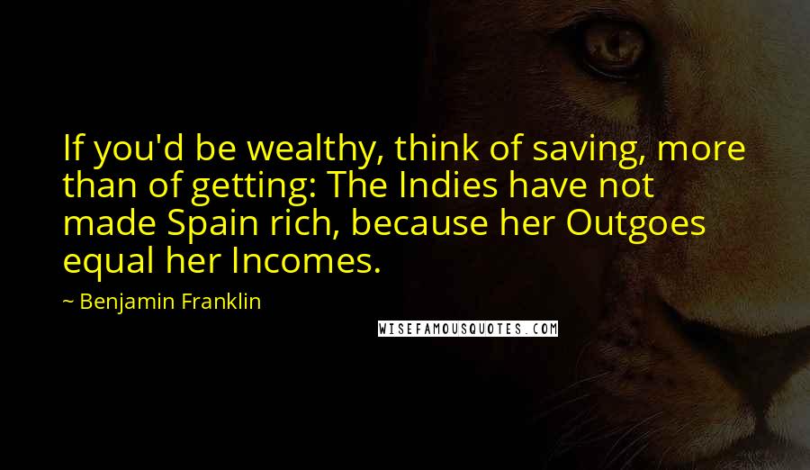 Benjamin Franklin Quotes: If you'd be wealthy, think of saving, more than of getting: The Indies have not made Spain rich, because her Outgoes equal her Incomes.