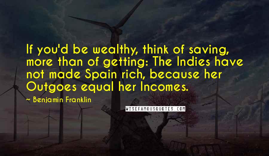 Benjamin Franklin Quotes: If you'd be wealthy, think of saving, more than of getting: The Indies have not made Spain rich, because her Outgoes equal her Incomes.