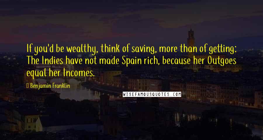 Benjamin Franklin Quotes: If you'd be wealthy, think of saving, more than of getting: The Indies have not made Spain rich, because her Outgoes equal her Incomes.