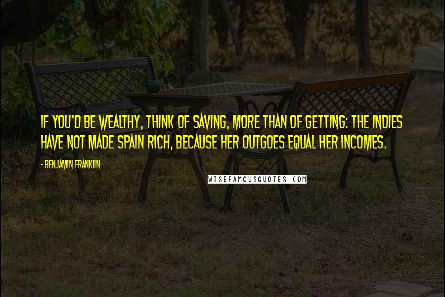 Benjamin Franklin Quotes: If you'd be wealthy, think of saving, more than of getting: The Indies have not made Spain rich, because her Outgoes equal her Incomes.