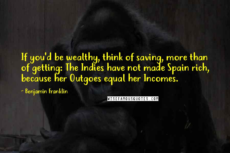 Benjamin Franklin Quotes: If you'd be wealthy, think of saving, more than of getting: The Indies have not made Spain rich, because her Outgoes equal her Incomes.