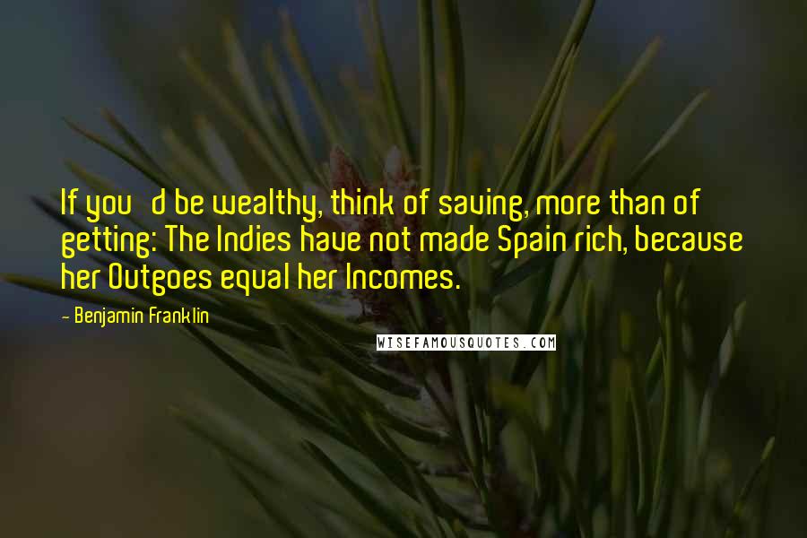 Benjamin Franklin Quotes: If you'd be wealthy, think of saving, more than of getting: The Indies have not made Spain rich, because her Outgoes equal her Incomes.