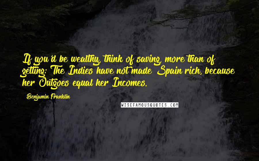 Benjamin Franklin Quotes: If you'd be wealthy, think of saving, more than of getting: The Indies have not made Spain rich, because her Outgoes equal her Incomes.