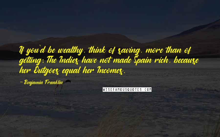 Benjamin Franklin Quotes: If you'd be wealthy, think of saving, more than of getting: The Indies have not made Spain rich, because her Outgoes equal her Incomes.