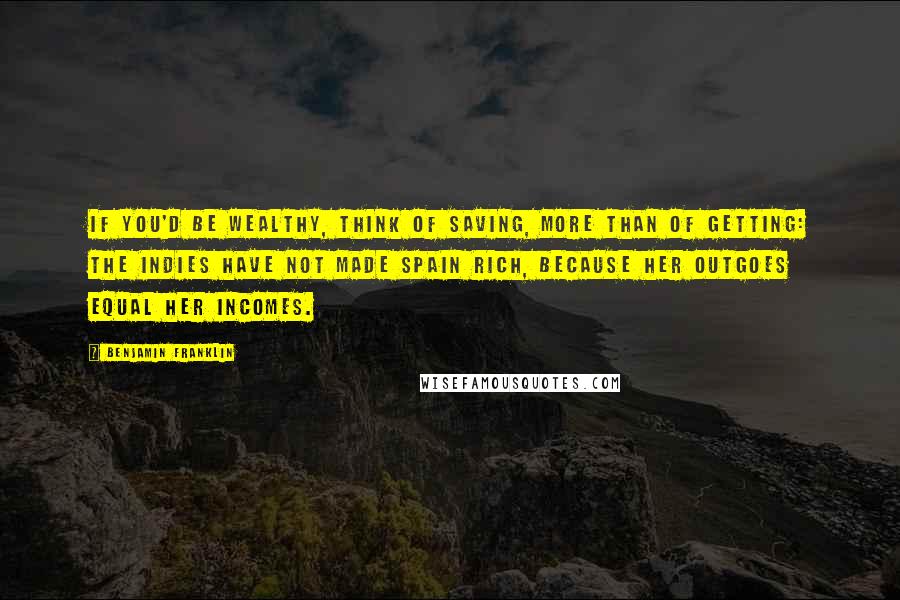 Benjamin Franklin Quotes: If you'd be wealthy, think of saving, more than of getting: The Indies have not made Spain rich, because her Outgoes equal her Incomes.