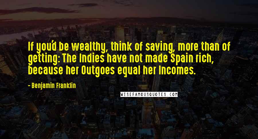 Benjamin Franklin Quotes: If you'd be wealthy, think of saving, more than of getting: The Indies have not made Spain rich, because her Outgoes equal her Incomes.