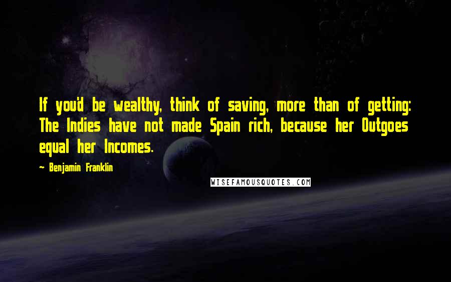 Benjamin Franklin Quotes: If you'd be wealthy, think of saving, more than of getting: The Indies have not made Spain rich, because her Outgoes equal her Incomes.