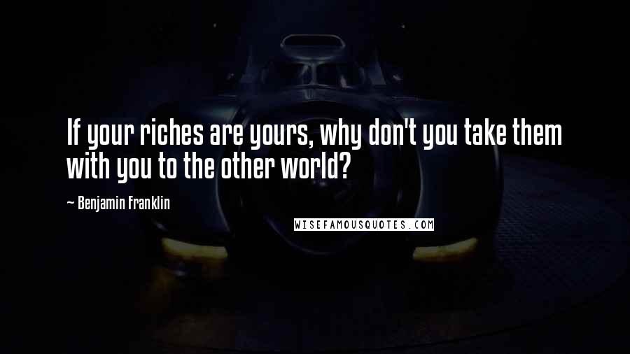 Benjamin Franklin Quotes: If your riches are yours, why don't you take them with you to the other world?