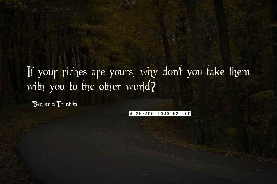 Benjamin Franklin Quotes: If your riches are yours, why don't you take them with you to the other world?