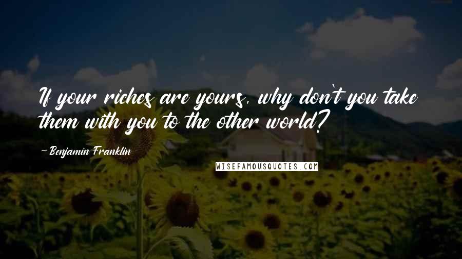 Benjamin Franklin Quotes: If your riches are yours, why don't you take them with you to the other world?