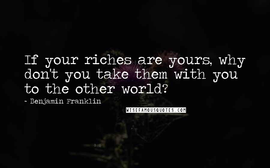 Benjamin Franklin Quotes: If your riches are yours, why don't you take them with you to the other world?