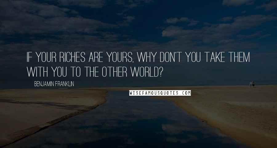 Benjamin Franklin Quotes: If your riches are yours, why don't you take them with you to the other world?