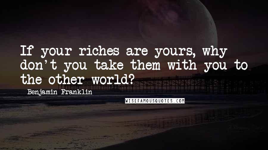 Benjamin Franklin Quotes: If your riches are yours, why don't you take them with you to the other world?