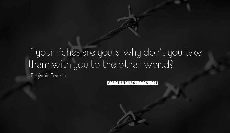 Benjamin Franklin Quotes: If your riches are yours, why don't you take them with you to the other world?
