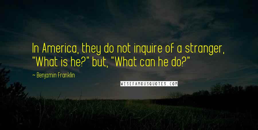 Benjamin Franklin Quotes: In America, they do not inquire of a stranger, "What is he?" but, "What can he do?"
