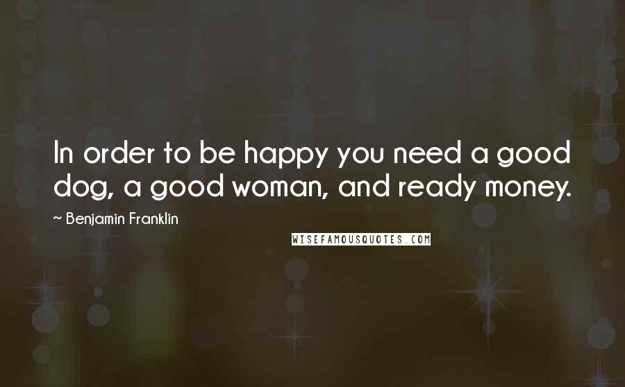 Benjamin Franklin Quotes: In order to be happy you need a good dog, a good woman, and ready money.