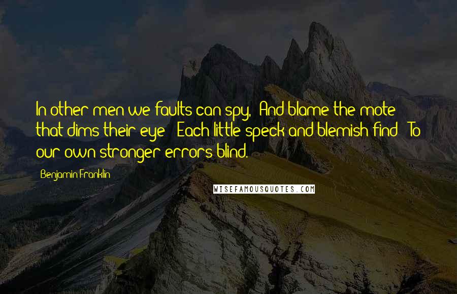 Benjamin Franklin Quotes: In other men we faults can spy,/ And blame the mote that dims their eye;/ Each little speck and blemish find;/ To our own stronger errors blind.