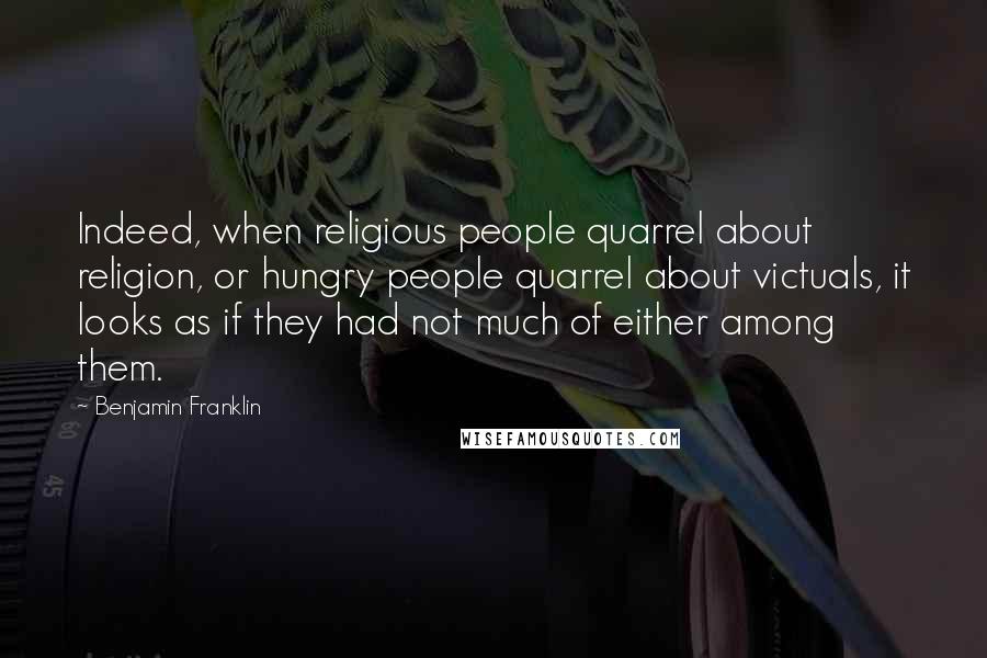 Benjamin Franklin Quotes: Indeed, when religious people quarrel about religion, or hungry people quarrel about victuals, it looks as if they had not much of either among them.