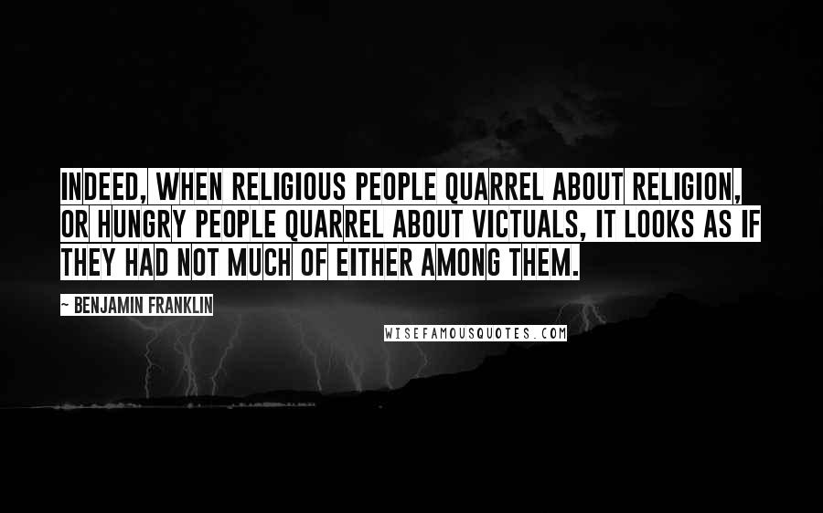 Benjamin Franklin Quotes: Indeed, when religious people quarrel about religion, or hungry people quarrel about victuals, it looks as if they had not much of either among them.