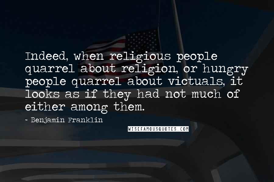 Benjamin Franklin Quotes: Indeed, when religious people quarrel about religion, or hungry people quarrel about victuals, it looks as if they had not much of either among them.