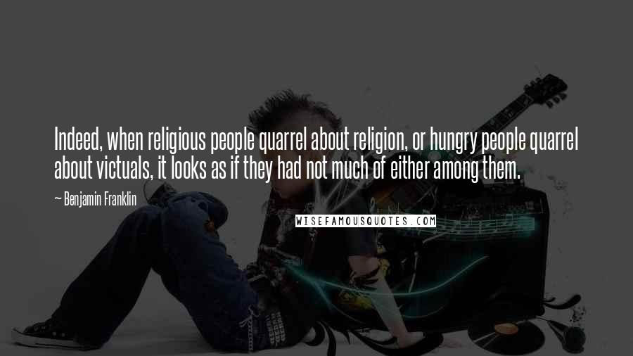 Benjamin Franklin Quotes: Indeed, when religious people quarrel about religion, or hungry people quarrel about victuals, it looks as if they had not much of either among them.