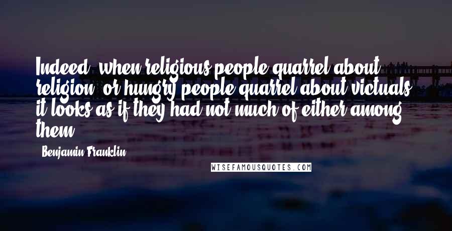 Benjamin Franklin Quotes: Indeed, when religious people quarrel about religion, or hungry people quarrel about victuals, it looks as if they had not much of either among them.