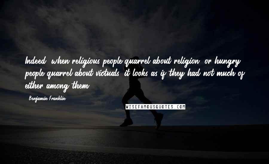 Benjamin Franklin Quotes: Indeed, when religious people quarrel about religion, or hungry people quarrel about victuals, it looks as if they had not much of either among them.