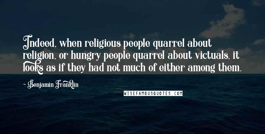 Benjamin Franklin Quotes: Indeed, when religious people quarrel about religion, or hungry people quarrel about victuals, it looks as if they had not much of either among them.