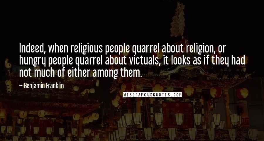 Benjamin Franklin Quotes: Indeed, when religious people quarrel about religion, or hungry people quarrel about victuals, it looks as if they had not much of either among them.