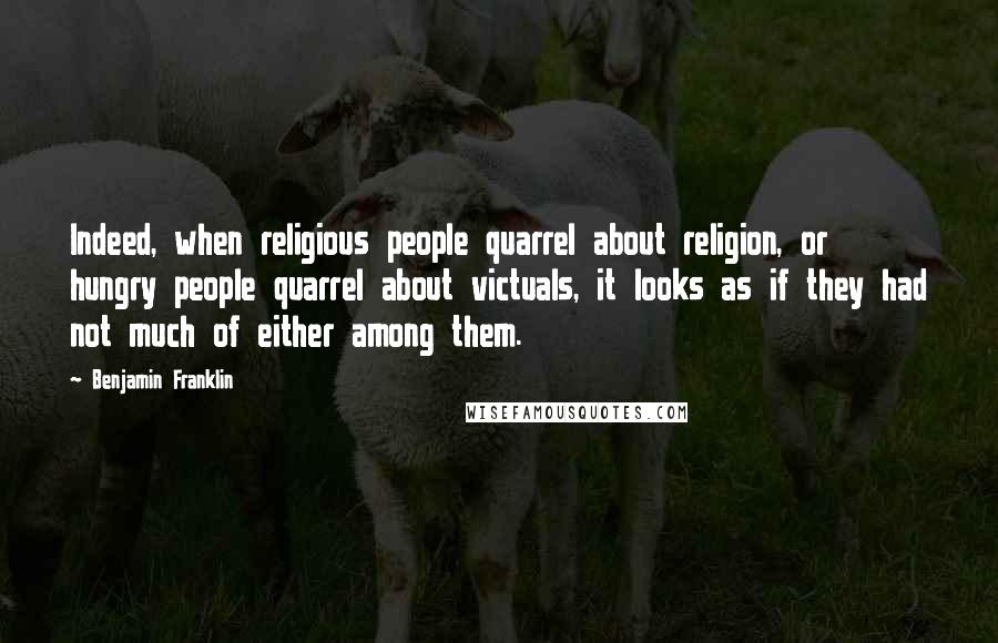 Benjamin Franklin Quotes: Indeed, when religious people quarrel about religion, or hungry people quarrel about victuals, it looks as if they had not much of either among them.