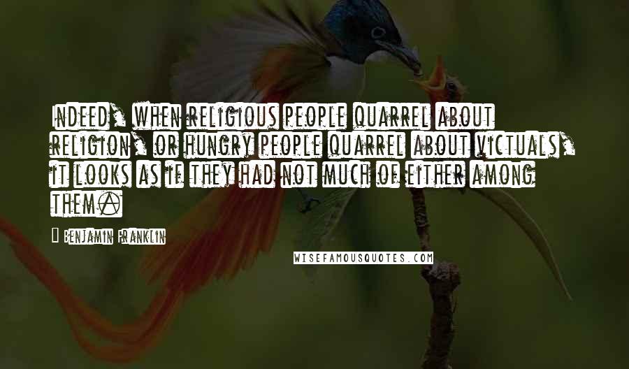 Benjamin Franklin Quotes: Indeed, when religious people quarrel about religion, or hungry people quarrel about victuals, it looks as if they had not much of either among them.