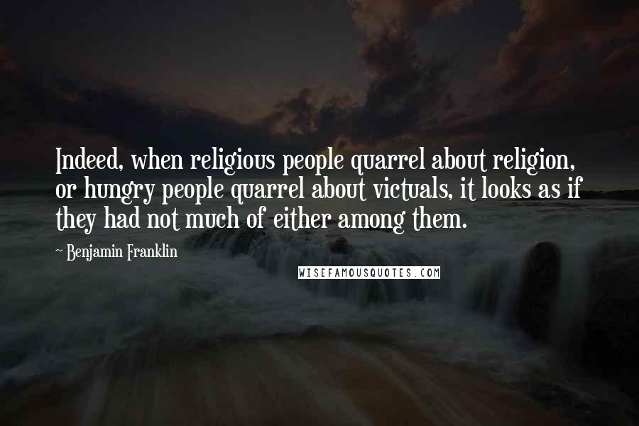 Benjamin Franklin Quotes: Indeed, when religious people quarrel about religion, or hungry people quarrel about victuals, it looks as if they had not much of either among them.