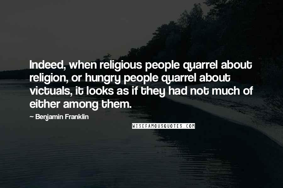 Benjamin Franklin Quotes: Indeed, when religious people quarrel about religion, or hungry people quarrel about victuals, it looks as if they had not much of either among them.