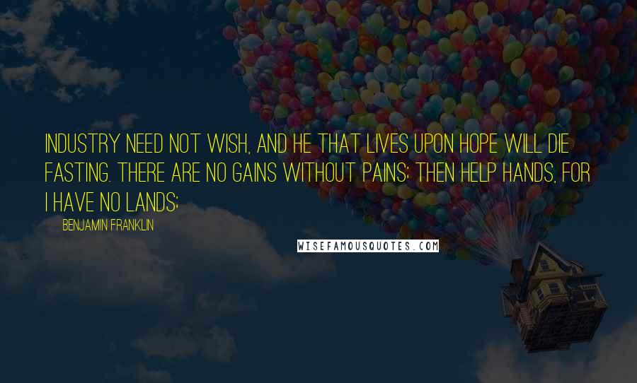 Benjamin Franklin Quotes: Industry need not wish, and he that lives upon hope will die fasting. There are no gains without pains; then help hands, for I have no lands;
