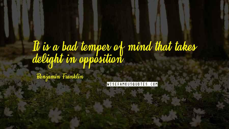 Benjamin Franklin Quotes: It is a bad temper of mind that takes delight in opposition.