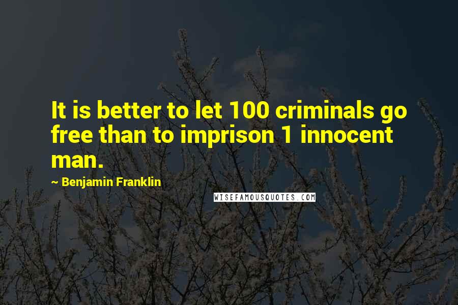 Benjamin Franklin Quotes: It is better to let 100 criminals go free than to imprison 1 innocent man.