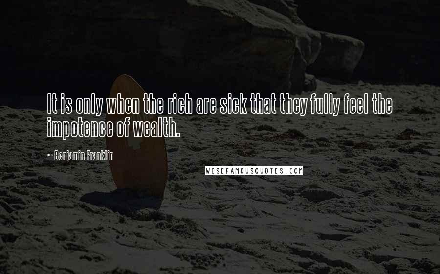 Benjamin Franklin Quotes: It is only when the rich are sick that they fully feel the impotence of wealth.