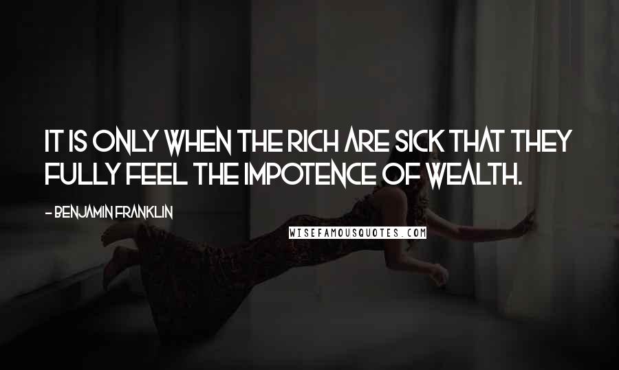 Benjamin Franklin Quotes: It is only when the rich are sick that they fully feel the impotence of wealth.
