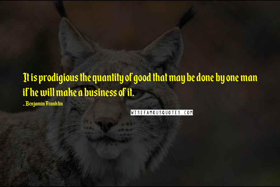 Benjamin Franklin Quotes: It is prodigious the quantity of good that may be done by one man if he will make a business of it.