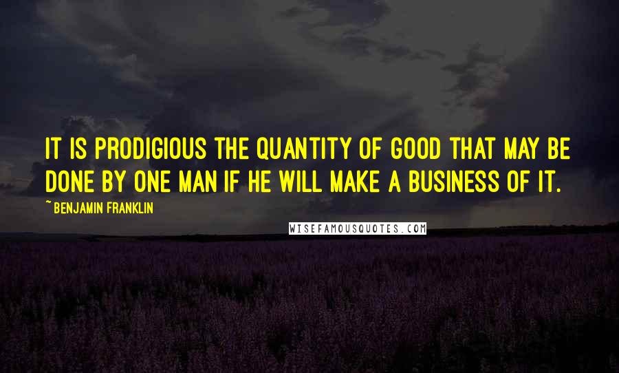 Benjamin Franklin Quotes: It is prodigious the quantity of good that may be done by one man if he will make a business of it.