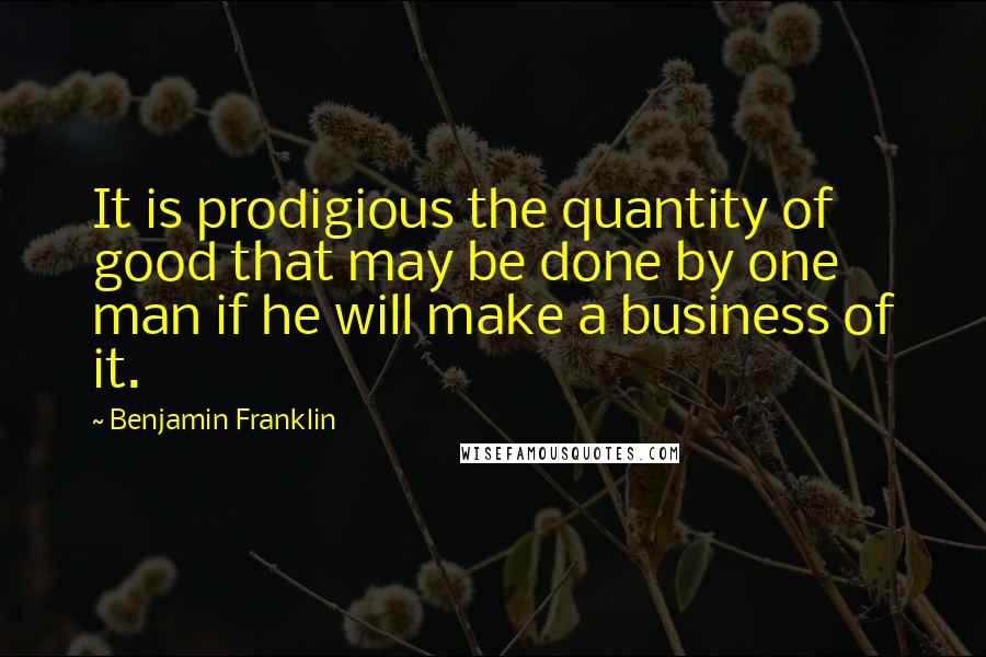 Benjamin Franklin Quotes: It is prodigious the quantity of good that may be done by one man if he will make a business of it.