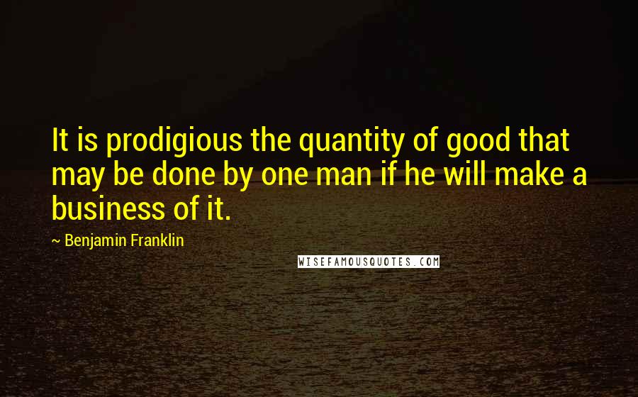 Benjamin Franklin Quotes: It is prodigious the quantity of good that may be done by one man if he will make a business of it.